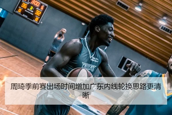 周琦季前赛出场时间增加广东内线轮换思路更清晰